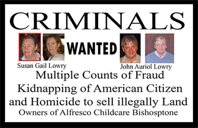 Owners Of Childcare's in Swindon United Kingdom
Susan Gail Lowry & John Auriol Lowry, Real Criminals
Child Exploitation And Child Abuse For Millions in Profits
Kidnapped Texas Resident & American Citizen in Mexico,
For 35 Million Dollars Scam, With Homicide & Trespassing.